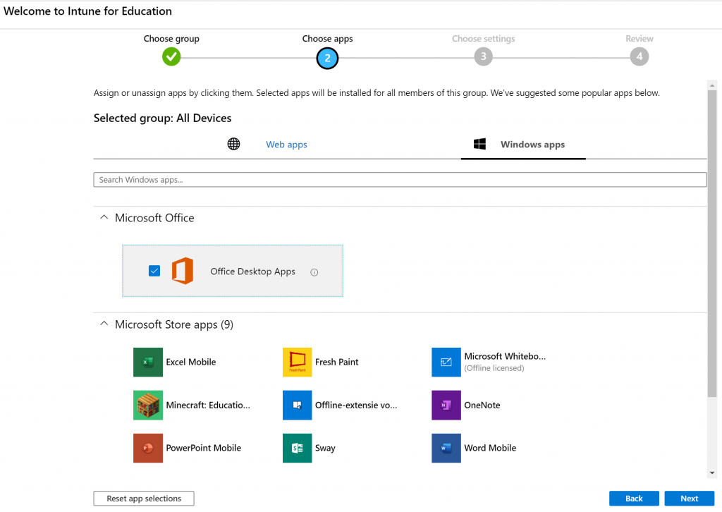 Welcome to Intune for Education 
Choose group 
Choose apps 
Choose settings 
Review 
Assign or unassign apps by clicking them. Selected apps will be installed for all members of this group. We've suggested some popular apps below. 
Selected group: All Devices 
Search Windows apps.„ 
A Microsoft Office 
Web apps 
Office Desktop Apps 
'A Microsoft Store apps (9) 
Excel Mobile 
Minecraft: Educatio... 
PowerPoint Mobile 
Reset app selections 
Fresh paint 
Offline-extensie vo... 
Sway 
Windows apps 
Microsoft Whitebo... 
(Offline licensed) 
OneNote 
Word Mobile 
Back 