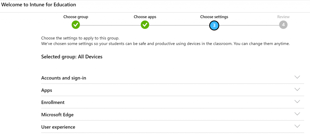 Welcome to Intune for Education 
Choose group 
Choose the settings to apply to this group. 
Choose apps 
Choose settings 
Review 
We've chosen some settings so your students can be safe and productive using devices in the classroom. You can change them anytime. 
Selected group: All Devices 
Accounts and sign-in 
Apps 
Enrollment 
Microsoft Edge 
User experience 