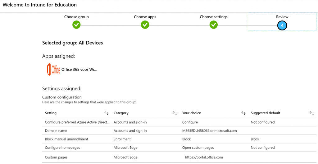 Welcome to Intune for Education 
Choose group 
Selected group: All Devices 
Apps assigned: 
Office 365 voor Wi. 
Settings assigned: 
Custom configuration 
Choose apps 
Here are the changes to settings that were applied to this group: 
Setting 
Configure preferred Azure Active Direct.. 
Domain name 
Block manual unenrollment 
Configure homepages 
Custom pages 
Category 
Accounts and sign-in 
Accounts and sign-in 
Enrollment 
Microsoft Edge 
Microsoft Edge 
Choose settings 
Your choice 
Configure 
M365EDU45B061.onmicrosoft.com 
Block 
Open custom pages 
https://portal.office.com 
Review 
Suggested default 
Not configured 
Block 
Not configured 